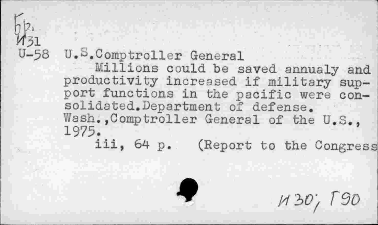 ﻿58 U.S.Comptroller General
Millions could be saved annualy and productivity increased if military support functions in the pacific were consolidated. Department of defense. Wash..Comptroller General of the U.S., 1975.
iii, 64 p. (Report to the Congress
F9O